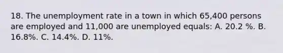 18. The unemployment rate in a town in which 65,400 persons are employed and 11,000 are unemployed equals: A. 20.2 %. B. 16.8%. C. 14.4%. D. 11%.