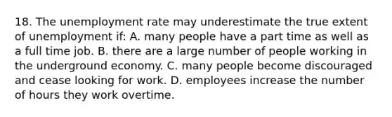 18. The unemployment rate may underestimate the true extent of unemployment if: A. many people have a part time as well as a full time job. B. there are a large number of people working in the underground economy. C. many people become discouraged and cease looking for work. D. employees increase the number of hours they work overtime.