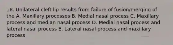 18. Unilateral cleft lip results from failure of fusion/merging of the A. Maxillary processes B. Medial nasal process C. Maxillary process and median nasal process D. Medial nasal process and lateral nasal process E. Lateral nasal process and maxillary process