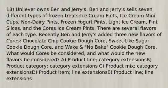 18) Unilever owns Ben and Jerry's. Ben and Jerry's sells seven different types of frozen treats:Ice Cream Pints, Ice Cream Mini Cups, Non-Dairy Pints, Frozen Yogurt Pints, Light Ice Cream, Pint Slices, and the Cores Ice Cream Pints. There are several flavors of each type. Recently,Ben and Jerry's added three new flavors of Cores: Chocolate Chip Cookie Dough Core, Sweet Like Sugar Cookie Dough Core, and Wake & "No Bake" Cookie Dough Core. What would Cores be considered, and what would the new flavors be considered? A) Product line; category extensionsB) Product category; category extensions C) Product mix; category extensionsD) Product item; line extensionsE) Product line; line extensions