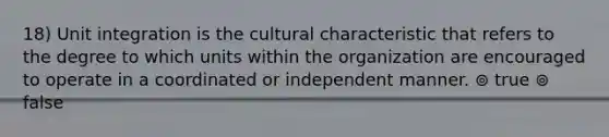 18) Unit integration is the cultural characteristic that refers to the degree to which units within the organization are encouraged to operate in a coordinated or independent manner. ⊚ true ⊚ false