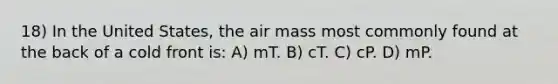 18) In the United States, the air mass most commonly found at the back of a cold front is: A) mT. B) cT. C) cP. D) mP.