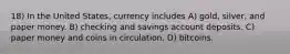 18) In the United States, currency includes A) gold, silver, and paper money. B) checking and savings account deposits. C) paper money and coins in circulation. D) bitcoins.