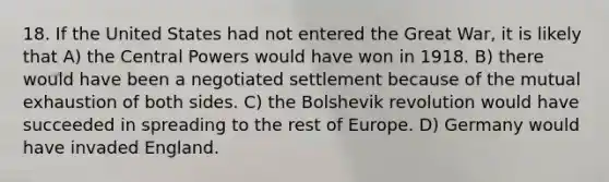 18. If the United States had not entered the Great War, it is likely that A) the Central Powers would have won in 1918. B) there would have been a negotiated settlement because of the mutual exhaustion of both sides. C) the Bolshevik revolution would have succeeded in spreading to the rest of Europe. D) Germany would have invaded England.