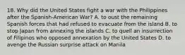 18. Why did the United States fight a war with the Philippines after the Spanish-American War? A. to oust the remaining Spanish forces that had refused to evacuate from the island B. to stop Japan from annexing the islands C. to quell an insurrection of Filipinos who opposed annexation by the United States D. to avenge the Russian surprise attack on Manila