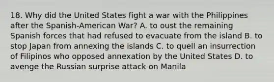 18. Why did the United States fight a war with the Philippines after the Spanish-American War? A. to oust the remaining Spanish forces that had refused to evacuate from the island B. to stop Japan from annexing the islands C. to quell an insurrection of Filipinos who opposed annexation by the United States D. to avenge the Russian surprise attack on Manila