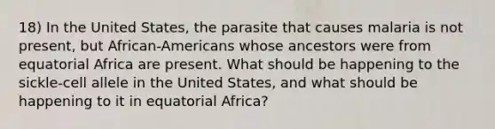 18) In the United States, the parasite that causes malaria is not present, but African-Americans whose ancestors were from equatorial Africa are present. What should be happening to the sickle-cell allele in the United States, and what should be happening to it in equatorial Africa?