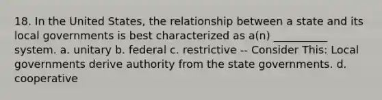 18. In the United States, the relationship between a state and its local governments is best characterized as a(n) __________ system. a. unitary b. federal c. restrictive -- Consider This: Local governments derive authority from the state governments. d. cooperative