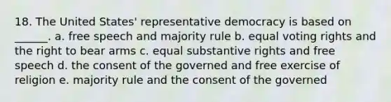 18. The United States' representative democracy is based on ______. a. free speech and majority rule b. equal voting rights and the right to bear arms c. equal substantive rights and free speech d. the consent of the governed and free exercise of religion e. majority rule and the consent of the governed