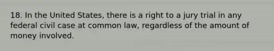 18. In the United States, there is a right to a jury trial in any federal civil case at common law, regardless of the amount of money involved.