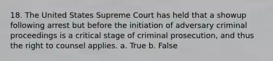 18. The United States Supreme Court has held that a showup following arrest but before the initiation of adversary criminal proceedings is a critical stage of criminal prosecution, and thus the right to counsel applies. a. True b. False