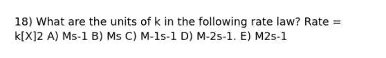 18) What are the units of k in the following rate law? Rate = k[X]2 A) Ms-1 B) Ms C) M-1s-1 D) M-2s-1. E) M2s-1