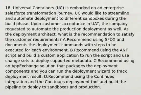 18. Universal Containers (UC) is embarked on an enterprise salesforce transformation journey, UC would like to streamline and automate deployment to different sandboxes during the build phase. Upon customer acceptance in UAT, the company requested to automate the production deployment as well. As the deployment architect, what is the recommendation to satisfy the customer requirements? A.Recommend using SFDX and documents the deployment commands with steps to be executed for each environment. B.Recommend using the ANT script and build a custom application to run the script and use change sets to deploy supported metadata. C.Recommend using an AppExchange solution that packages the deployment components and you can run the deployment wizard to track deployment result. D.Recommend using the Continues integration and the Continues deployment tool and build the pipeline to deploy to sandboxes and production.