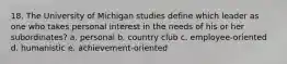 18. The University of Michigan studies define which leader as one who takes personal interest in the needs of his or her subordinates? a. personal b. country club c. employee-oriented d. humanistic e. achievement-oriented