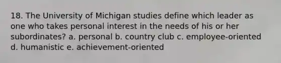 18. The University of Michigan studies define which leader as one who takes personal interest in the needs of his or her subordinates? a. personal b. country club c. employee-oriented d. humanistic e. achievement-oriented