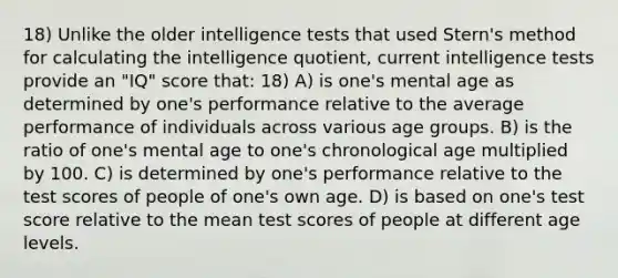 18) Unlike the older intelligence tests that used Stern's method for calculating the intelligence quotient, current intelligence tests provide an "IQ" score that: 18) A) is one's mental age as determined by one's performance relative to the average performance of individuals across various age groups. B) is the ratio of one's mental age to one's chronological age multiplied by 100. C) is determined by one's performance relative to the test scores of people of one's own age. D) is based on one's test score relative to the mean test scores of people at different age levels.