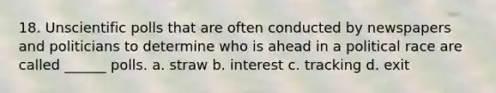 18. Unscientific polls that are often conducted by newspapers and politicians to determine who is ahead in a political race are called ______ polls. a. straw b. interest c. tracking d. exit