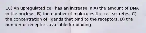 18) An upregulated cell has an increase in A) the amount of DNA in the nucleus. B) the number of molecules the cell secretes. C) the concentration of ligands that bind to the receptors. D) the number of receptors available for binding.