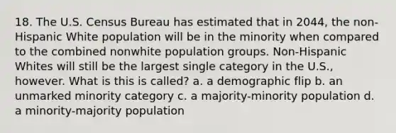 18. The U.S. Census Bureau has estimated that in 2044, the non-Hispanic White population will be in the minority when compared to the combined nonwhite population groups. Non-Hispanic Whites will still be the largest single category in the U.S., however. What is this is called? a. a demographic flip b. an unmarked minority category c. a majority-minority population d. a minority-majority population