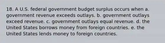 18. A U.S. federal government budget surplus occurs when a. government revenue exceeds outlays. b. government outlays exceed revenue. c. government outlays equal revenue. d. the United States borrows money from foreign countries. e. the United States lends money to foreign countries.