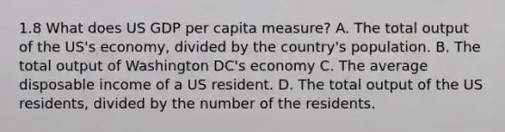 1.8 What does US GDP per capita measure? A. The total output of the US's economy, divided by the country's population. B. The total output of Washington DC's economy C. The average disposable income of a US resident. D. The total output of the US residents, divided by the number of the residents.