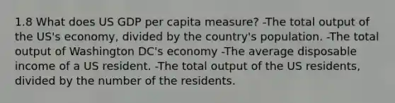 1.8 What does US GDP per capita measure? -The total output of the US's economy, divided by the country's population. -The total output of Washington DC's economy -The average disposable income of a US resident. -The total output of the US residents, divided by the number of the residents.