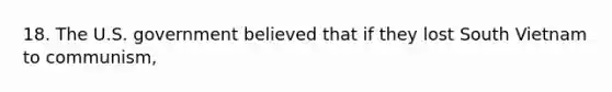 18. The U.S. government believed that if they lost South Vietnam to communism,