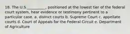 18. The U.S.__________, positioned at the lowest tier of the federal court system, hear evidence or testimony pertinent to a particular case. a. district courts b. Supreme Court c. appellate courts d. Court of Appeals for the Federal Circuit e. Department of Agriculture