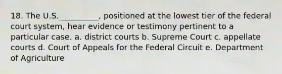 18. The U.S.__________, positioned at the lowest tier of the federal court system, hear evidence or testimony pertinent to a particular case. a. district courts b. Supreme Court c. appellate courts d. Court of Appeals for the Federal Circuit e. Department of Agriculture