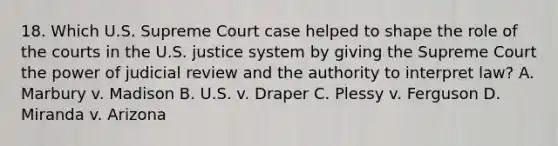 18. Which U.S. Supreme Court case helped to shape the role of the courts in the U.S. justice system by giving the Supreme Court the power of judicial review and the authority to interpret law? A. Marbury v. Madison B. U.S. v. Draper C. Plessy v. Ferguson D. Miranda v. Arizona