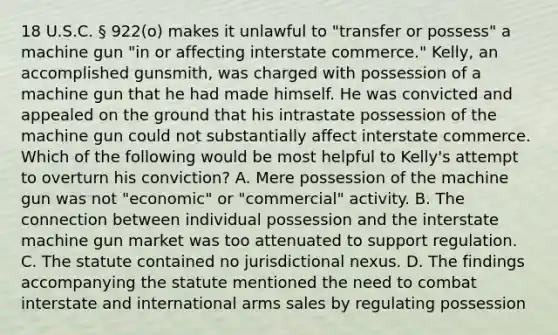 18 U.S.C. § 922(o) makes it unlawful to "transfer or possess" a machine gun "in or affecting interstate commerce." Kelly, an accomplished gunsmith, was charged with possession of a machine gun that he had made himself. He was convicted and appealed on the ground that his intrastate possession of the machine gun could not substantially affect interstate commerce. Which of the following would be most helpful to Kelly's attempt to overturn his conviction? A. Mere possession of the machine gun was not "economic" or "commercial" activity. B. The connection between individual possession and the interstate machine gun market was too attenuated to support regulation. C. The statute contained no jurisdictional nexus. D. The findings accompanying the statute mentioned the need to combat interstate and international arms sales by regulating possession