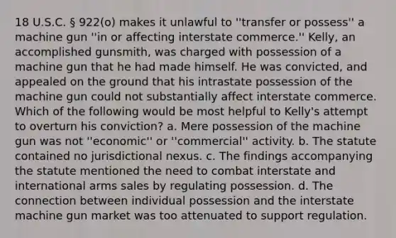 18 U.S.C. § 922(o) makes it unlawful to ''transfer or possess'' a machine gun ''in or affecting interstate commerce.'' Kelly, an accomplished gunsmith, was charged with possession of a machine gun that he had made himself. He was convicted, and appealed on the ground that his intrastate possession of the machine gun could not substantially affect interstate commerce. Which of the following would be most helpful to Kelly's attempt to overturn his conviction? a. Mere possession of the machine gun was not ''economic'' or ''commercial'' activity. b. The statute contained no jurisdictional nexus. c. The findings accompanying the statute mentioned the need to combat interstate and international arms sales by regulating possession. d. The connection between individual possession and the interstate machine gun market was too attenuated to support regulation.