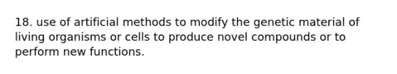18. use of artificial methods to modify the genetic material of living organisms or cells to produce novel compounds or to perform new functions.