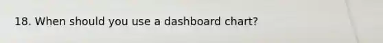 18. When should you use a dashboard chart?