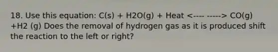 18. Use this equation: C(s) + H2O(g) + Heat CO(g) +H2 (g) Does the removal of hydrogen gas as it is produced shift the reaction to the left or right?