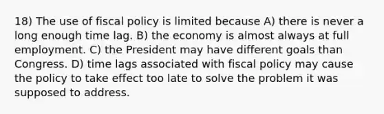 18) The use of fiscal policy is limited because A) there is never a long enough time lag. B) the economy is almost always at full employment. C) the President may have different goals than Congress. D) time lags associated with fiscal policy may cause the policy to take effect too late to solve the problem it was supposed to address.