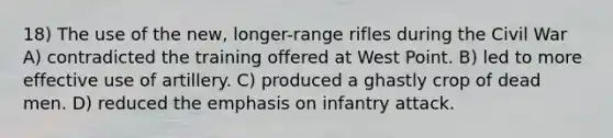 18) The use of the new, longer-range rifles during the Civil War A) contradicted the training offered at West Point. B) led to more effective use of artillery. C) produced a ghastly crop of dead men. D) reduced the emphasis on infantry attack.