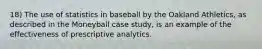 18) The use of statistics in baseball by the Oakland Athletics, as described in the Moneyball case study, is an example of the effectiveness of prescriptive analytics.