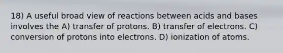 18) A useful broad view of reactions between acids and bases involves the A) transfer of protons. B) transfer of electrons. C) conversion of protons into electrons. D) ionization of atoms.