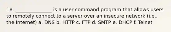 18. _______________ is a user command program that allows users to remotely connect to a server over an insecure network (i.e., the Internet) a. DNS b. HTTP c. FTP d. SMTP e. DHCP f. Telnet