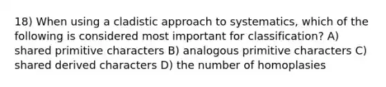 18) When using a cladistic approach to systematics, which of the following is considered most important for classification? A) shared primitive characters B) analogous primitive characters C) shared derived characters D) the number of homoplasies