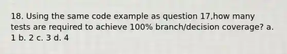 18. Using the same code example as question 17,how many tests are required to achieve 100% branch/decision coverage? a. 1 b. 2 c. 3 d. 4