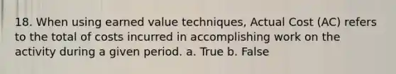 18. When using earned value techniques, Actual Cost (AC) refers to the total of costs incurred in accomplishing work on the activity during a given period. a. True b. False