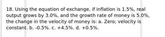 18. Using the equation of exchange, if inflation is 1.5%, real output grows by 3.0%, and the growth rate of money is 5.0%, the change in the velocity of money is: a. Zero; velocity is constant. b. -0.5%. c. +4.5%. d. +0.5%.