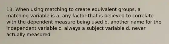 18. When using matching to create equivalent groups, a matching variable is a. any factor that is believed to correlate with the dependent measure being used b. another name for the independent variable c. always a subject variable d. never actually measured