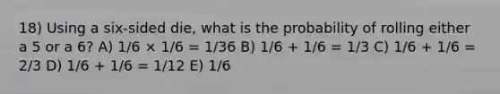 18) Using a six-sided die, what is the probability of rolling either a 5 or a 6? A) 1/6 × 1/6 = 1/36 B) 1/6 + 1/6 = 1/3 C) 1/6 + 1/6 = 2/3 D) 1/6 + 1/6 = 1/12 E) 1/6