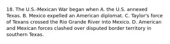 18. The U.S.-Mexican War began when A. the U.S. annexed Texas. B. Mexico expelled an American diplomat. C. Taylor's force of Texans crossed the Rio Grande River into Mexico. D. American and Mexican forces clashed over disputed border territory in southern Texas.