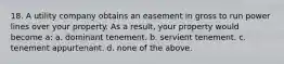 18. A utility company obtains an easement in gross to run power lines over your property. As a result, your property would become a: a. dominant tenement. b. servient tenement. c. tenement appurtenant. d. none of the above.