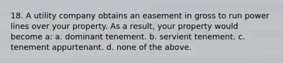 18. A utility company obtains an easement in gross to run power lines over your property. As a result, your property would become a: a. dominant tenement. b. servient tenement. c. tenement appurtenant. d. none of the above.