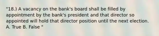 "18.) A vacancy on the bank's board shall be filled by appointment by the bank's president and that director so appointed will hold that director position until the next election. A. True B. False "